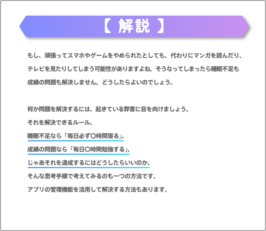 もし、頑張ってスマホやゲームをやめられたとしても、代わりにマンガを読んだり、テレビを見たりしてしまう可能性がありますよね。そうなってしまったら睡眠不足も成績の問題も解決しません。どうしたらよいのでしょう。何か問題を解決するには、起きている弊害に目を向けましょう。それを解決できるルール、睡眠不足なら「毎日必ず〇時間寝る」、成績の問題なら「毎日〇時間勉強する」、じゃあそれを達成するにはどうしたらいいのか、そんな思考手順で考えてみるのも一つの方法です。アプリの管理機能を活用して解決する方法もあります。