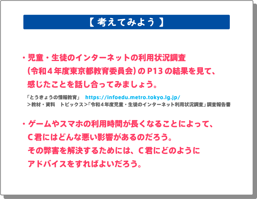 ・児童・生徒のインターネットの利用状況調査（令和4年度東京都教育委員会）のP13の結果を見て、感じたことを話し合ってみましょう。「とうきょうの情報教育」 　https://infoedu.metro.tokyo.lg.jp/＞教材・資料　トピックス＞「令和４年度児童・生徒のインターネット利用状況調査」調査報告書・ゲームやスマホの利用時間が長くなることによって、C君にはどんな悪い影響があるのだろう。その弊害を解決するためには、C君にどのようにアドバイスをすればよいだろう。