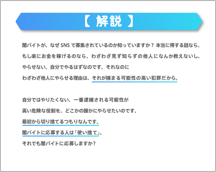 闇バイトが、なぜSNSで募集されているのか知っていますか？ 本当に得する話なら、もし楽にお金を稼げるのなら、わざわざ見ず知らずの他人になんか教えないし、やらせない。自分でやるはずなのです。それなのにわざわざ他人にやらせる理由は、それが捕まる可能性の高い犯罪だから。自分ではやりたくない、一番逮捕される可能性が高い危険な役割を、どこかの誰かにやらせたいのです。最初から切り捨てるつもりなんです。闇バイトに応募する人は「使い捨て」。それでも闇バイトに応募しますか？