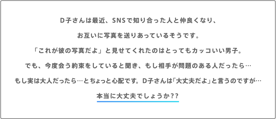 D子さんは最近、SNSで知り合った人と仲良くなり、お互いに写真を送りあっているそうです。「これが彼の写真だよ」と見せてくれたのはとってもカッコいい男子。でも、今度会う約束をしていると聞き、もし相手が問題のある人だったら…もし実は大人だったら…とちょっと心配です。D子さんは「大丈夫だよ」と言うのですが…本当に大丈夫でしょうか？？