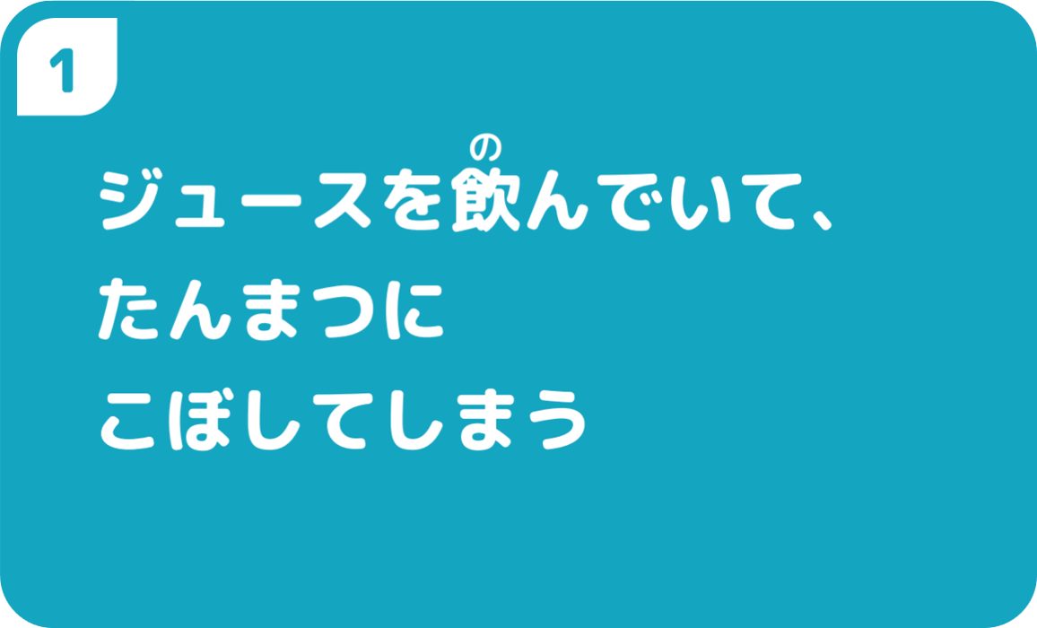 ①ジュースを飲んでいて、たんまつにこぼしてしまう