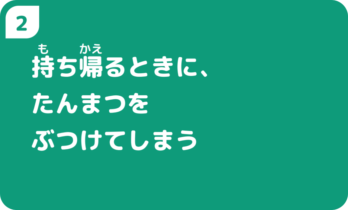 ②持ち帰るときに、たんまつをぶつけてしまう