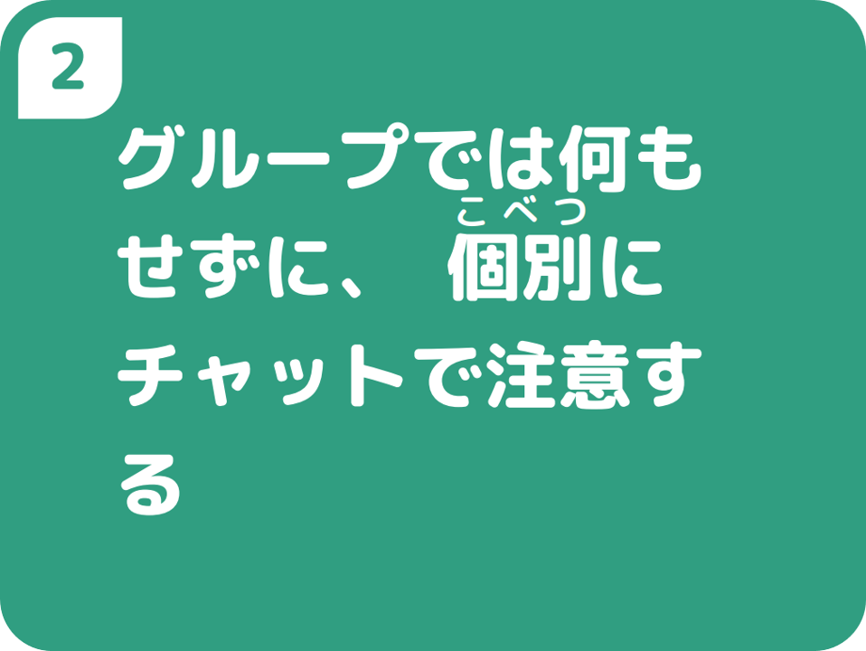 ②グループでは何もせずに、個別にチャットで注意する