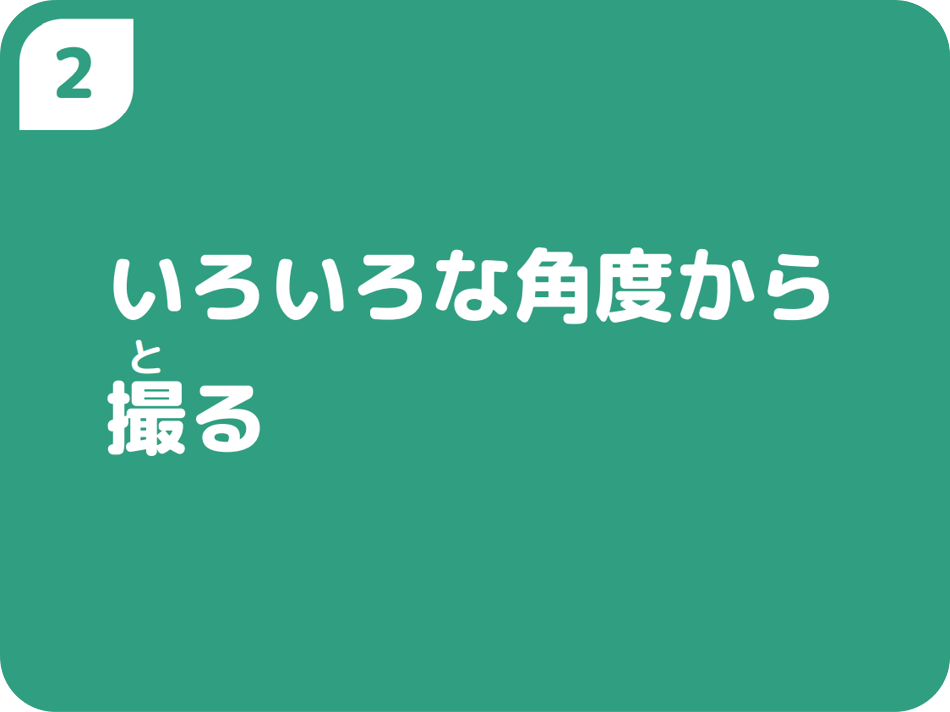 ②いろいろな角度から撮る