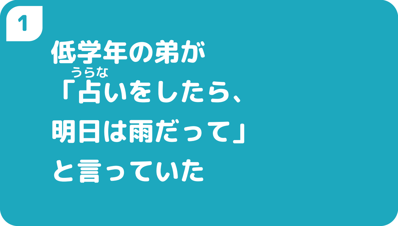 ①低学年の弟が「占いをしたら、明日は雨だって」と言っていた