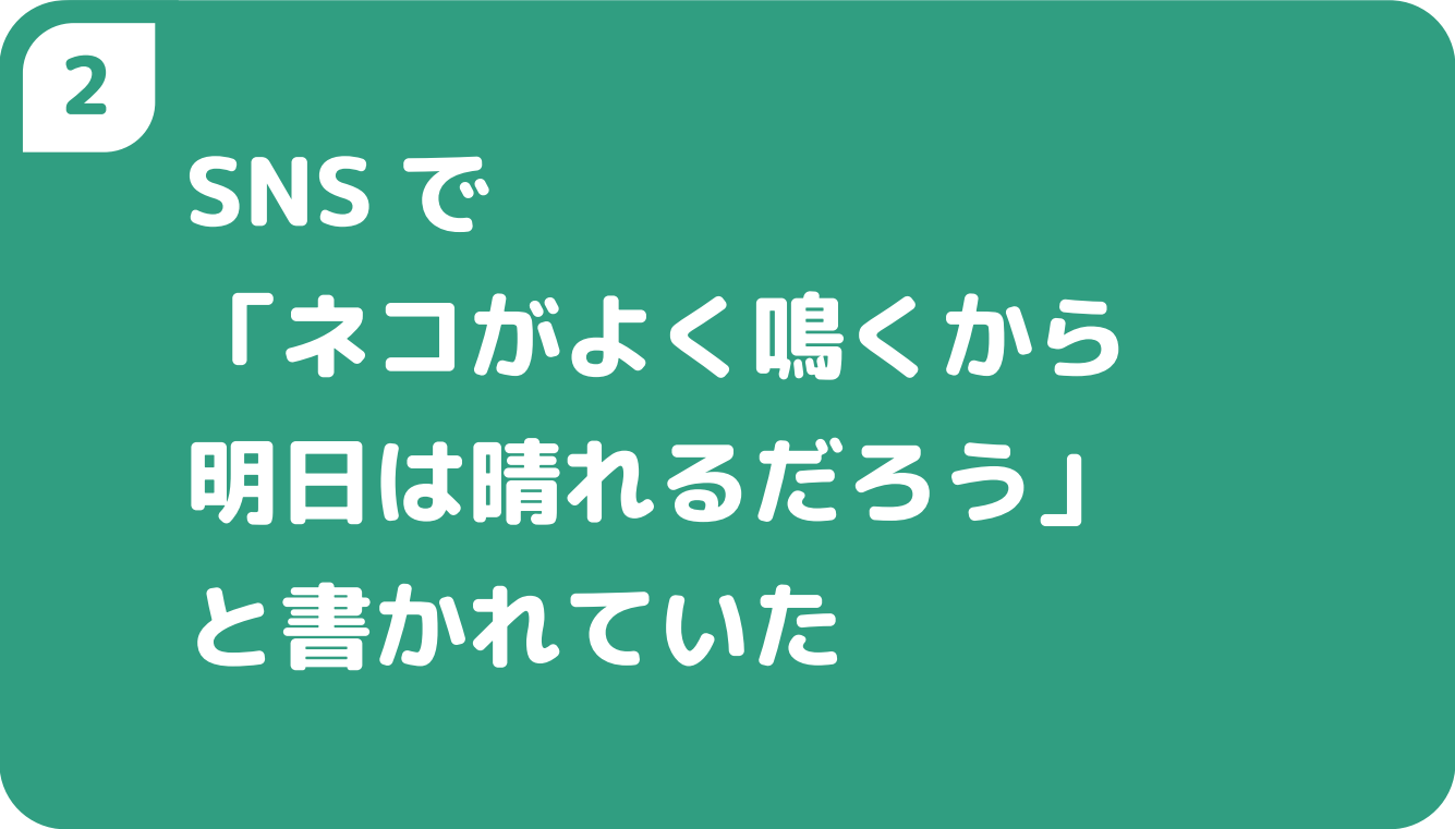 ②SNSで「ネコがよく鳴くから明日は晴れるだろう」と書かれていた