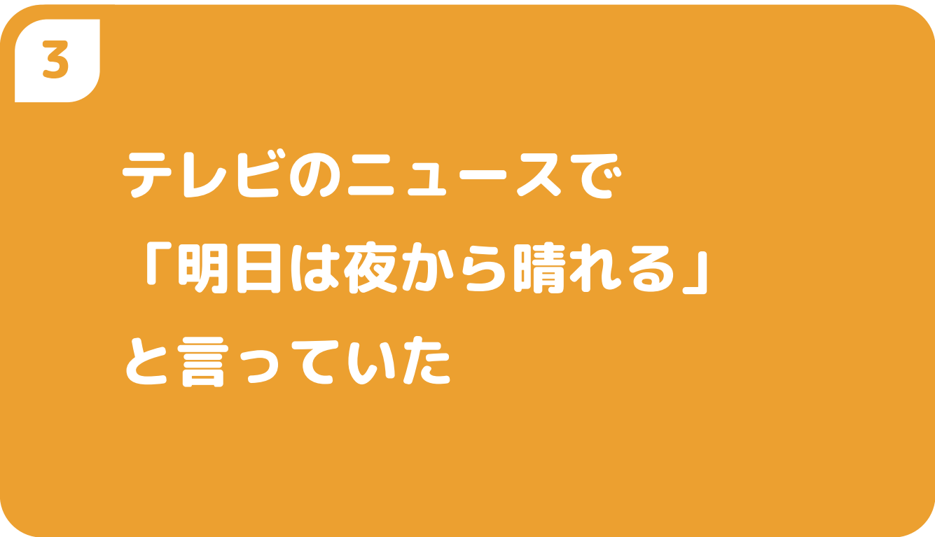 ③テレビのニュースで「明日は夜から晴れる」と言っていた